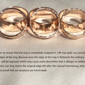May include: Three gold rings with a hammered texture. The rings are stacked on top of each other. In order to ensure that the ring is completely wrapped in 14K rose gold, we cannot flatten the edges of the ring. Because once the edge of the ring is flattened, the ordinary metal inside will be exposed, which may cause some discomfort that is allergic to ordinary metals. Therefore, our ring retains the original edge left after the manual hammering, which is also the best proof that our products are hand-made.
