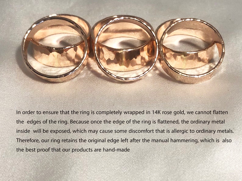 May include: Three gold rings with a hammered texture. The rings are stacked on top of each other. In order to ensure that the ring is completely wrapped in 14K rose gold, we cannot flatten the edges of the ring. Because once the edge of the ring is flattened, the ordinary metal inside will be exposed, which may cause some discomfort that is allergic to ordinary metals. Therefore, our ring retains the original edge left after the manual hammering, which is also the best proof that our products are hand-made.