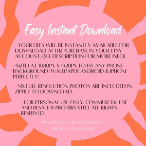 May include: Pink and orange graphic with the text "Easy Instant Download" and information about the digital download. The text says that the files will be instantly available for download after purchase in your Etsy account. The files are sized at 1080px x 1920px to fit any phone background or wallpaper. Six full resolution photos are included in a zip file to download. The text also says that the files are for personal use only and commercial use and resale is prohibited. All rights reserved. The text also says that instant digital downloads are non-refundable.