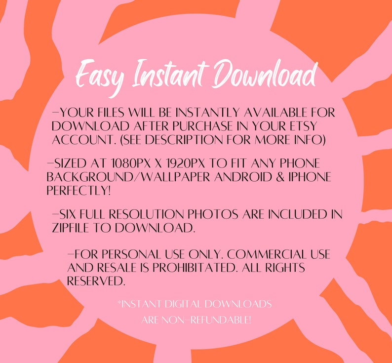 May include: Pink and orange graphic with the text "Easy Instant Download" and information about the digital download. The text says that the files will be instantly available for download after purchase in your Etsy account. The files are sized at 1080px x 1920px to fit any phone background or wallpaper. Six full resolution photos are included in a zip file to download. The text also says that the files are for personal use only and commercial use and resale is prohibited. All rights reserved. The text also says that instant digital downloads are non-refundable.