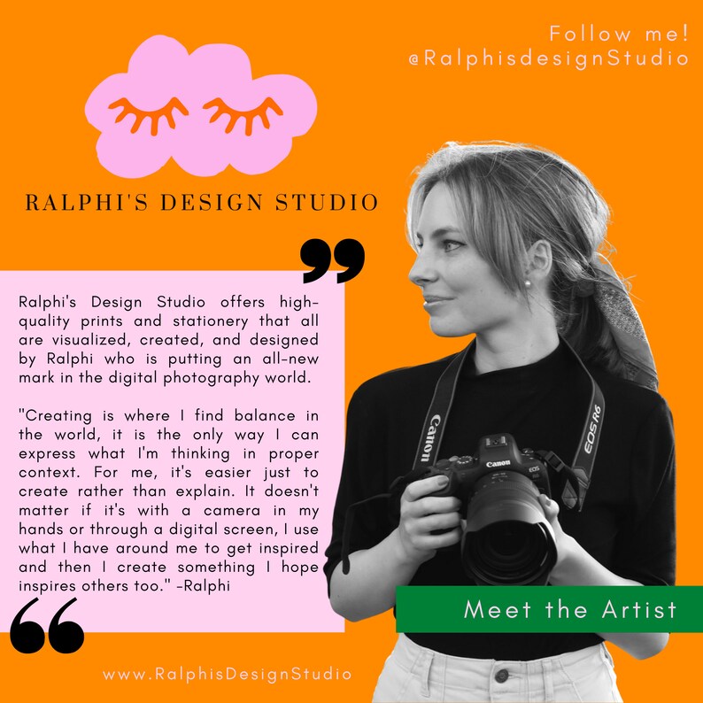 May include: A woman with a camera in her hand, looking to the right. The background is orange with a pink cloud and the text "RALPHI'S DESIGN STUDIO" in black. The text "Follow me! @RalphisdesignStudio" is in the top right corner. The text "Meet the Artist" is in the bottom right corner. The text "www.RalphisDesignStudio" is in the bottom center. The text "99" is in the top right corner. The text "66" is in the bottom left corner. The text "Ralphi's Design Studio offers high-quality prints and stationery that all are visualized, created, and designed by Ralphi who is putting an all-new mark in the digital photography world. "Creating is where I find balance in the world, it is the only way I can express what I'm thinking in proper context. For me, it's easier just to create rather than explain. It doesn't matter if it's with a camera in my hands or through a digital screen, I use what I have around me to get inspired and then I create something I hope inspires others too." -Ralphi" is in the center of the image.