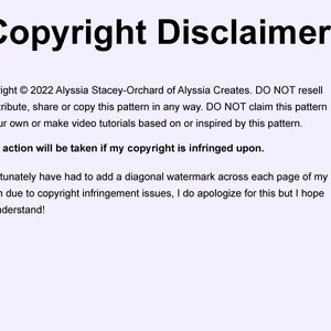 May include: Copyright Disclaimer! Copyright &copy; 2022 Alyssia Stacey-Orchard of Alyssia Creates. DO NOT resell or distribute, share or copy this pattern in any way. DO NOT claim this pattern as your own or make video tutorials based on or inspired by this pattern. Legal action will be taken if my copyright is infringed upon. I unfortunately have had to add a diagonal watermark across each page of my pattern due to copyright infringement issues, I do apologize for this but I hope you understand!
