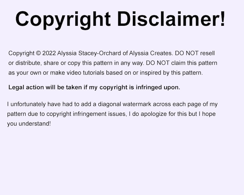 May include: Copyright Disclaimer! Copyright &copy; 2022 Alyssia Stacey-Orchard of Alyssia Creates. DO NOT resell or distribute, share or copy this pattern in any way. DO NOT claim this pattern as your own or make video tutorials based on or inspired by this pattern. Legal action will be taken if my copyright is infringed upon. I unfortunately have had to add a diagonal watermark across each page of my pattern due to copyright infringement issues, I do apologize for this but I hope you understand!