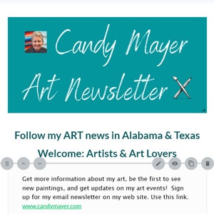 May include: A teal blue banner with white text that reads "Candy Mayer Art Newsletter X". A woman's face is in the upper left corner of the banner. The text below the banner reads "Follow my ART news in Alabama & Texas Welcome: Artists & Art Lovers Get more information about my art, be the first to see new paintings, and get updates on my art events! Sign up for my email newsletter on my web site. Use this link. www.candymayer.com"