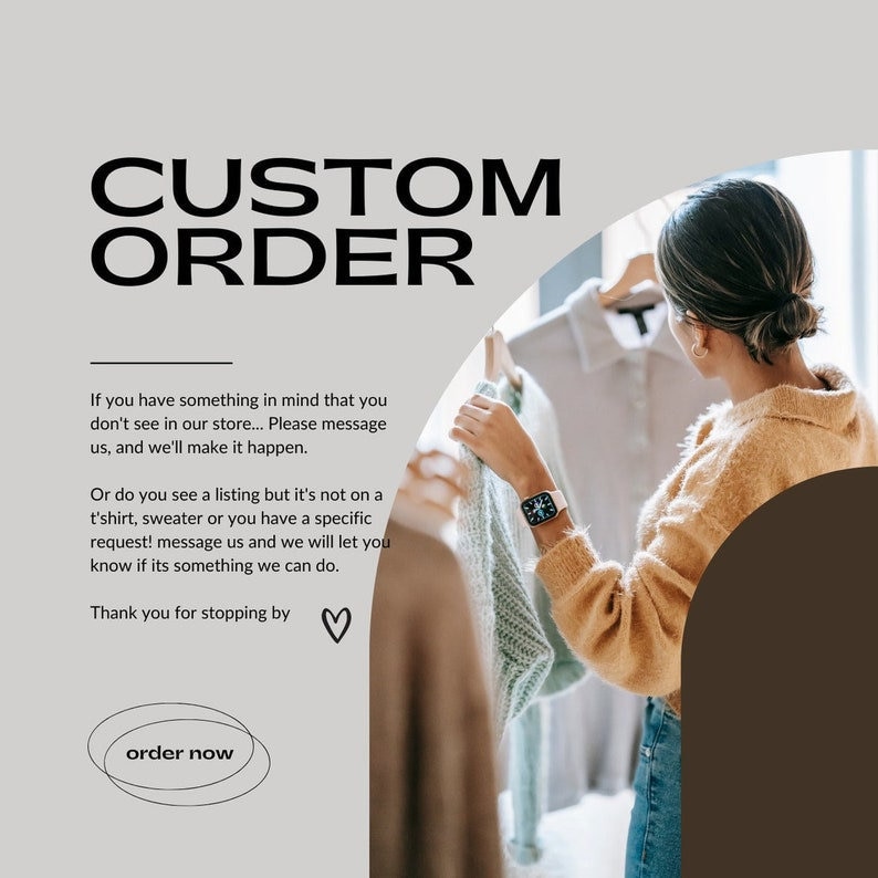 May include: A graphic with the text "CUSTOM ORDER" in bold black letters. The text "If you have something in mind that you don't see in our store... Please message us, and we'll make it happen." is below the title. The text "Or do you see a listing but it's not on a t'shirt, sweater or you have a specific request! message us and we will let you know if its something we can do." is below the first text block. The text "Thank you for stopping by" is below the second text block. A heart symbol is to the right of the text. The text "order now" is in a circle below the text blocks.