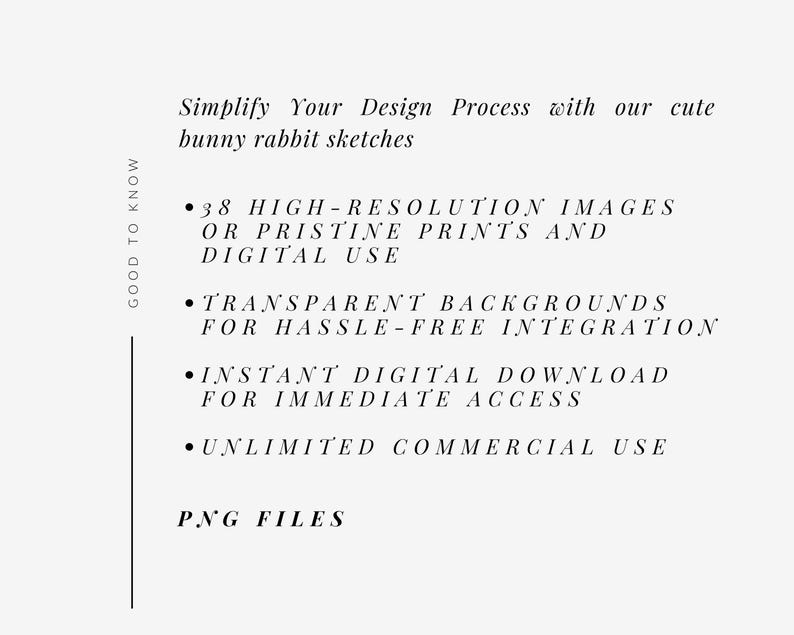 May include: A text-based graphic with the text "GOOD TO KNOW" in a vertical column on the left side of the image. The text on the right side of the image reads "Simplify Your Design Process with our cute bunny rabbit sketches" followed by a list of bullet points: "38 HIGH-RESOLUTION IMAGES OR PRISTINE PRINTS AND DIGITAL USE", "TRANSPARENT BACKGROUNDS FOR HASSLE-FREE INTEGRATION", "INSTANT DIGITAL DOWNLOAD FOR IMMEDIATE ACCESS", "UNLIMITED COMMERCIAL USE", and "PNG FILES".