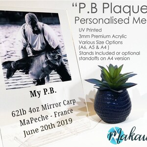 May include: A personalised acrylic plaque with a black and white photo of a person holding a large fish. The plaque reads "My P.B. 62lb 4oz Mirror Carp MaPeche - France June 20th 2019" and "P.B Plaque"  "Personalised Memory"  "UV Printed 3mm Premium Acrylic Various Size Options (A6, A5 & A4) Stands Included or optional standoffs on A4 version".