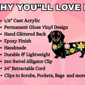 May include: A badge reel featuring a black dachshund with colorful flowers on its back. Text reads: WHY YOU'LL LOVE IT: 1/8" Cast Acrylic, Permanent Gloss Vinyl Design, Hand Glittered Back, Epoxy Finish, Handmade, Durable & Lightweight, 360 Swivel Alligator Clip, 24" Retractable Cord, Clips to Scrubs, Pockets, Bags and more!