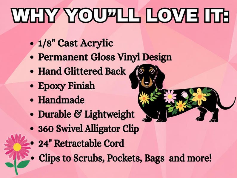 May include: A badge reel featuring a black dachshund with colorful flowers on its back. Text reads: WHY YOU'LL LOVE IT: 1/8" Cast Acrylic, Permanent Gloss Vinyl Design, Hand Glittered Back, Epoxy Finish, Handmade, Durable & Lightweight, 360 Swivel Alligator Clip, 24" Retractable Cord, Clips to Scrubs, Pockets, Bags and more!