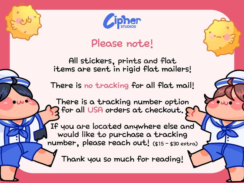 May include: Illustration of two cartoon characters with the text "Please note!"  "All stickers, prints and flat items are sent in rigid flat mailers!"  "There is no tracking for all flat mail!"  "There is a tracking number option for all USA orders at checkout."  "If you are located anywhere else and would like to purchase a tracking number, please reach out! ($15 - $30 extra)"  "Thank you so much for reading!"
