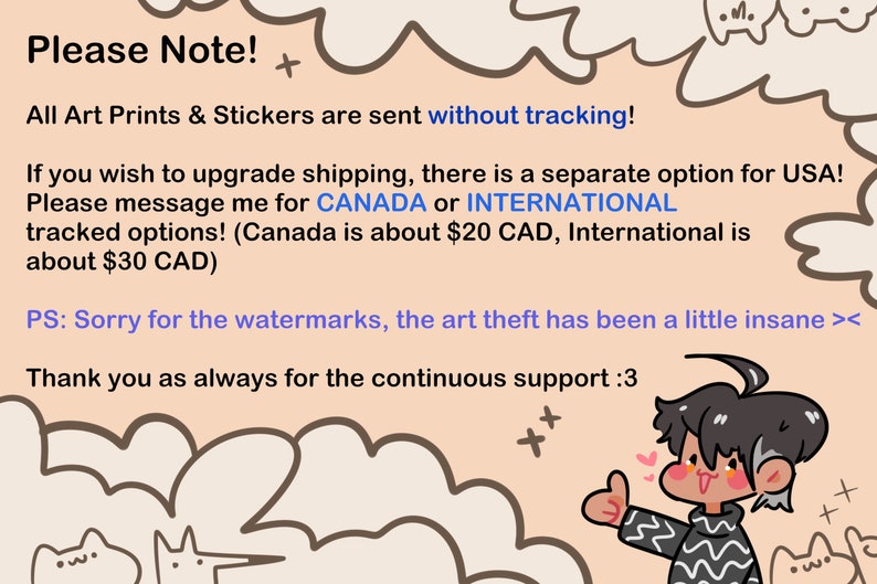 May include: A cartoon illustration of a person with black hair and a striped shirt giving a thumbs up. The text reads "Please Note! All Art Prints & Stickers are sent without tracking! If you wish to upgrade shipping, there is a separate option for USA! Please message me for CANADA or INTERNATIONAL tracked options! (Canada is about $20 CAD, International is about $30 CAD) PS: Sorry for the watermarks, the art theft has been a little insane >< Thank you as always for the continuous support :3"