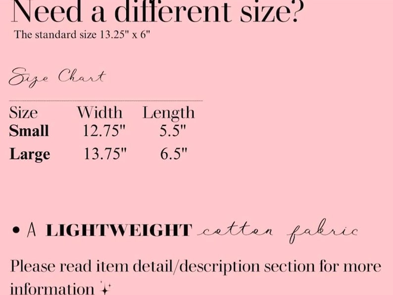 May include: Pink background with text including "Need a different size?" and a size chart. The standard size is 13.25" x 6". The size chart lists "Small" at 12.75" width and 5.5" length, and "Large" at 13.75" width and 6.5" length. The text also mentions a lightweight cotton fabric.