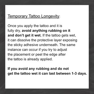 May include: Black and white text on a gray background explaining how to care for temporary tattoos. The text says "Temporary Tattoo Longevity: Once you apply the tattoo and it is fully dry, avoid anything rubbing on it and don't get it wet. If the tattoo gets wet, it can dissolve the protective layer exposing the sticky adhesive underneath. The same instance can occur if you try to adjust the placement or peel the edge after the tattoo is already applied. If you avoid any rubbing and do not get the tattoo wet it can last between 1-3 days."