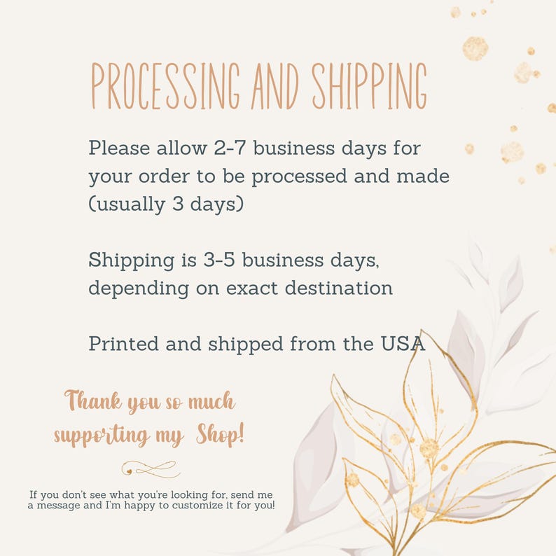 May include: A white background with gold and pink floral accents. The text "PROCESSING AND SHIPPING" is in a brown font. The text "Please allow 2-7 business days for your order to be processed and made (usually 3 days)" is in a black font. The text "Shipping is 3-5 business days, depending on exact destination" is in a black font. The text "Printed and shipped from the USA" is in a black font. The text "Thank you so much supporting my Shop!" is in a brown font. The text "If you don't see what you're looking for, send me a message and I'm happy to customize it for you!" is in a black font.