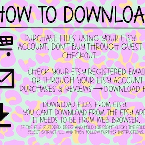 May include: A pink and yellow graphic with leopard print background and instructions on how to download digital files purchased from Etsy. The text reads "HOW TO DOWNLOAD", "PURCHASE FILES USING YOUR ETSY ACCOUNT. DON'T BUY THROUGH GUEST CHECKOUT.", "CHECK YOUR ETSY REGISTERED EMAIL, OR THROUGH YOUR ETSY ACCOUNT. PURCHASES & REVIEWS &rarr; DOWNLOAD FILE.", "DOWNLOAD FILES FROM ETSY. YOU CAN'T DOWNLOAD FROM THE ETSY APP. IT NEEDS TO BE FROM WEB BROWSER.", "IF THE FILE IS ZIPPED: PRESS AND HOLD (OR RIGHT CLICK) THE FOLDER. SELECT EXTRACT ALL, AND THEN FOLLOW FURTHER INSTRUCTIONS."