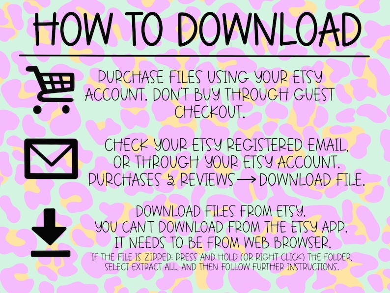 May include: A pink and yellow graphic with a leopard print background and instructions on how to download digital files purchased from Etsy. The text reads "HOW TO DOWNLOAD", "PURCHASE FILES USING YOUR ETSY ACCOUNT. DON'T BUY THROUGH GUEST CHECKOUT.", "CHECK YOUR ETSY REGISTERED EMAIL, OR THROUGH YOUR ETSY ACCOUNT. PURCHASES & REVIEWS &rarr; DOWNLOAD FILE.", "DOWNLOAD FILES FROM ETSY. YOU CAN'T DOWNLOAD FROM THE ETSY APP. IT NEEDS TO BE FROM WEB BROWSER.", "IF THE FILE IS ZIPPED: PRESS AND HOLD (OR RIGHT CLICK) THE FOLDER. SELECT EXTRACT ALL, AND THEN FOLLOW FURTHER INSTRUCTIONS."
