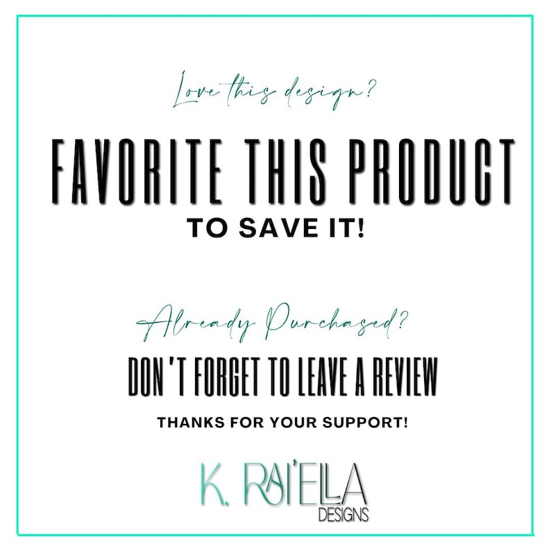 May include: A white graphic with black text that says "Love this design? FAVORITE THIS PRODUCT TO SAVE IT! Already Purchased? DON'T FORGET TO LEAVE A REVIEW THANKS FOR YOUR SUPPORT! K. RAIELLA DESIGNS"