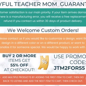 May include: A graphic with a teal green background and white text that reads "Joyful Teacher Mom Guarantee". The text explains that customer satisfaction is a priority and that if an item arrives damaged or has a manufacturing error, a free replacement or refund will be provided within 30 days of delivery. The graphic also includes a peach colored box with white text that reads "We Welcome Custom Orders!" and explains that customers can customize a design, change the color, or personalize it for someone special. The graphic also includes a yellow ticket with a percent sign and the text "BUY 2 OR MORE ITEMS GET 55% OFF AT CHECKOUT!" and a peach colored box with white text that reads "USE PROMO CODE: JTM2FOR55". The graphic also includes a small cart icon and the text "ADD MULTIPLE PRODUCTS BY ADDING THE FIRST ITEM TO CART, THEN GO BACK TO LISTING AND ADD THE NEXT ITEM TO CART, THEN CHECK OUT."