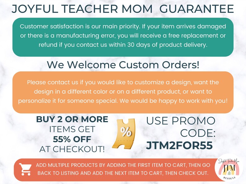 May include: A graphic with a teal green background and white text that reads "Joyful Teacher Mom Guarantee". The text explains that customer satisfaction is a priority and that if an item arrives damaged or has a manufacturing error, a free replacement or refund will be provided within 30 days of delivery. The graphic also includes a peach colored box with white text that reads "We Welcome Custom Orders!" and explains that customers can customize a design, change the color, or personalize it for someone special. The graphic also includes a yellow ticket with a percent sign and the text "BUY 2 OR MORE ITEMS GET 55% OFF AT CHECKOUT!" and a peach colored box with white text that reads "USE PROMO CODE: JTM2FOR55". The graphic also includes a small cart icon and the text "ADD MULTIPLE PRODUCTS BY ADDING THE FIRST ITEM TO CART, THEN GO BACK TO LISTING AND ADD THE NEXT ITEM TO CART, THEN CHECK OUT."
