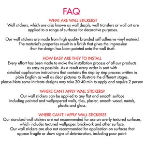 May include: FAQ about wall stickers, explaining what they are, how easy they are to install, where they can be applied, and where they shouldn't be applied. The text mentions that the stickers are made from high quality branded self adhesive vinyl material and that they can be applied to any flat and smooth surface, including painted and wallpapered walls, tiles, plaster, smooth wood, metals, plastic and glass.
