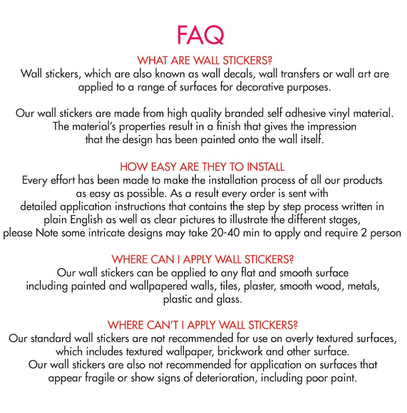 May include: FAQ about wall stickers, explaining what they are, how easy they are to install, where they can be applied, and where they shouldn't be applied. The text mentions that the stickers are made from high quality branded self adhesive vinyl material and that they can be applied to any flat and smooth surface, including painted and wallpapered walls, tiles, plaster, smooth wood, metals, plastic and glass.