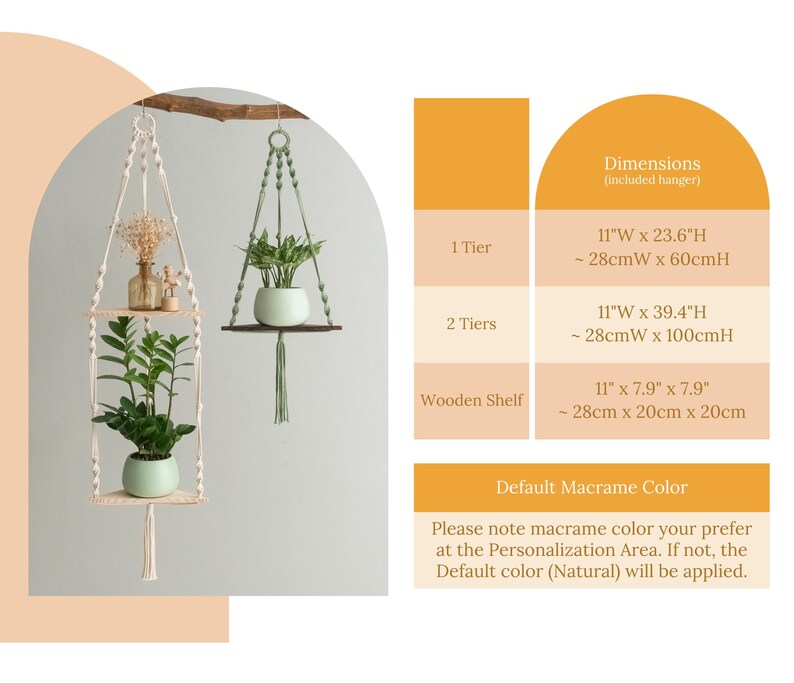 May include: A white macrame plant hanger with two wooden shelves. The hanger is 11 inches wide and 23.6 inches high, or 28 centimeters wide and 60 centimeters high. The hanger is shown with two potted plants. The text "Dimensions (included hanger)" is shown in the upper right corner of the image. The text "1 Tier" is shown in the upper left corner of the image. The text "11"W x 23.6"H - 28cmW x 60cmH" is shown in the upper right corner of the image. The text "2 Tiers" is shown in the upper left corner of the image. The text "11"W x 39.4"H ~28cmW x 100cmH" is shown in the upper right corner of the image. The text "Wooden Shelf" is shown in the upper left corner of the image. The text "11" x 7.9" x 7.9" - 28cm x 20cm x 20cm" is shown in the upper right corner of the image. The text "Default Macrame Color" is shown in the lower right corner of the image. The text "Please note macrame color your prefer at the Personalization Area. If not, the Default color (Natural) will be applied." is shown in the lower right corner of the image.