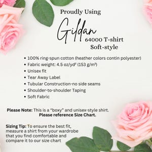 May include: A white background with pink roses on either side of the text. The text reads "Proudly Using Gildan 64000 T-shirt Soft-style" and lists the following details: "100% ring-spun cotton (heather colors contain polyester)", "Fabric weight: 4.5 oz/yd&sup2; (153 g/m&sup2;)", "Unisex fit", "Tear Away Label", "Tubular Construction-no side seams", "Shoulder-to-shoulder Taping", "Soft Fabric". The text also includes "Please Note: This is a "boxy" and unisex-style shirt. Please reference Size Chart." and "Sizing Tip: To ensure the best fit, measure a shirt from your wardrobe that you find comfortable and compare it to our size chart."