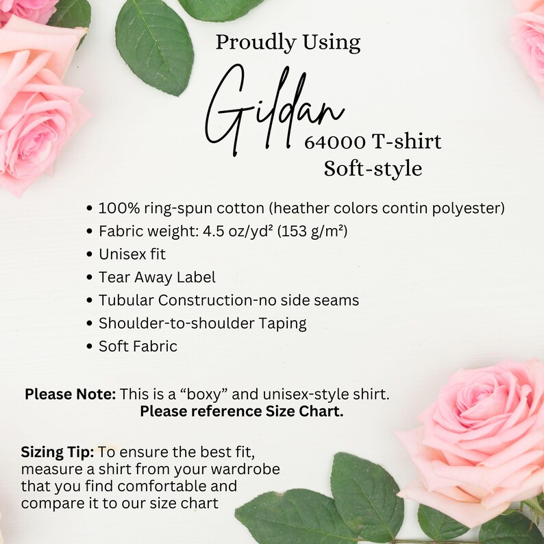 May include: A white background with pink roses on either side of the text. The text reads "Proudly Using Gildan 64000 T-shirt Soft-style" and lists the following details: "100% ring-spun cotton (heather colors contain polyester)", "Fabric weight: 4.5 oz/yd&sup2; (153 g/m&sup2;)", "Unisex fit", "Tear Away Label", "Tubular Construction-no side seams", "Shoulder-to-shoulder Taping", "Soft Fabric". The text also includes "Please Note: This is a "boxy" and unisex-style shirt. Please reference Size Chart." and "Sizing Tip: To ensure the best fit, measure a shirt from your wardrobe that you find comfortable and compare it to our size chart."