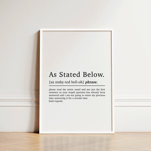 May include: Black and white printable wall art with the definition of the phrase "As Stated Below". The definition reads: "Please read the entire email and not just the first sentence as your stupid question has already been answered and I am not going to waste my precious time answering it for a second time. Kind regards."