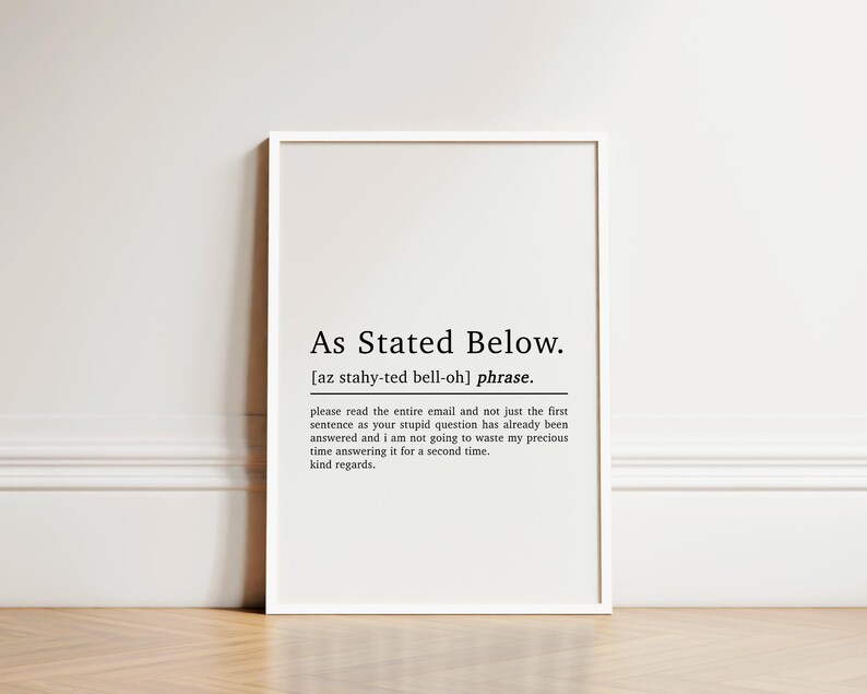 May include: Black and white printable wall art with the definition of the phrase "As Stated Below". The definition reads: "Please read the entire email and not just the first sentence as your stupid question has already been answered and I am not going to waste my precious time answering it for a second time. Kind regards."