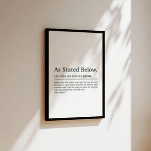 May include: Black and white printable wall art with the text "As Stated Below." and a definition of the phrase. The definition is "[az stahy-ted bell-oh] phrase. please read the entire email and not just the first sentence as your stupid question has already been answered and i am not going to waste my precious time answering it for a second time. kind regards."