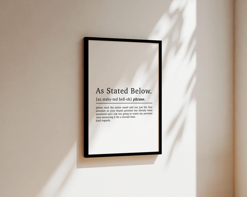May include: Black and white printable wall art with the text "As Stated Below." and a definition of the phrase. The definition is "[az stahy-ted bell-oh] phrase. please read the entire email and not just the first sentence as your stupid question has already been answered and i am not going to waste my precious time answering it for a second time. kind regards."