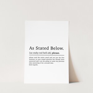 May include: Black and white printable art print with the definition of the phrase "As Stated Below". The definition reads: "please read the entire email and not just the first sentence as your stupid question has already been answered and I am not going to waste my precious time answering it for a second time. kind regards."