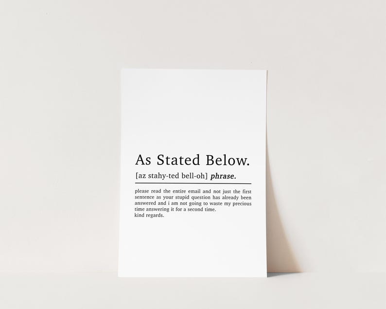 May include: Black and white printable art print with the definition of the phrase "As Stated Below". The definition reads: "please read the entire email and not just the first sentence as your stupid question has already been answered and I am not going to waste my precious time answering it for a second time. kind regards."