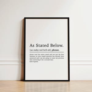 May include: Black and white printable wall art with a definition of the phrase "As Stated Below". The definition reads: "please read the entire email and not just the first sentence as your stupid question has already been answered and I am not going to waste my precious time answering it for a second time. kind regards."