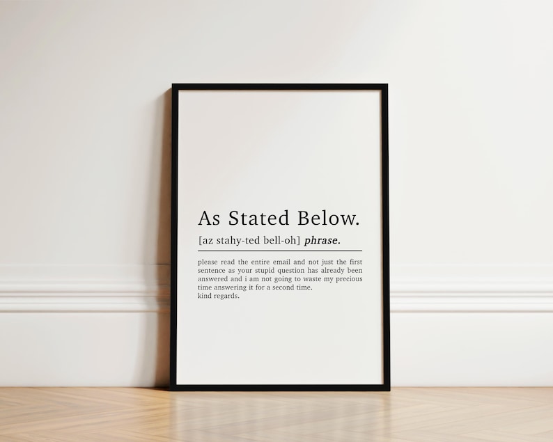 May include: Black and white printable wall art with a definition of the phrase "As Stated Below". The definition reads: "please read the entire email and not just the first sentence as your stupid question has already been answered and I am not going to waste my precious time answering it for a second time. kind regards."
