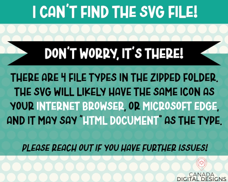 May include: A teal green and white polka dot background with black text that reads "I can't find the SVG file! Don't worry, it's there! There are 4 file types in the zipped folder. The SVG will likely have the same icon as your internet browser, or Microsoft Edge, and it may say "HTML Document" as the type. Please reach out if you have further issues!"  A small logo at the bottom reads "Canada Digital Designs".