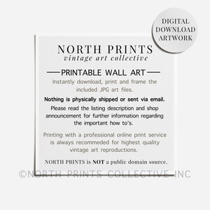 May include: A black and white text-based image with the words "NORTH PRINTS vintage art collective" and "PRINTABLE WALL ART" in a bold font. The text says "Instantly download, print and frame the included JPG art files." and "Nothing is physically shipped or sent via email." The text also says "Please read the listing description and shop announcement for further information regarding the important how to's." and "Printing with a professional online print service is always recommended for highest quality vintage art reproductions." The text also says "NORTH PRINTS is NOT a public domain source." and "ONORTH PRINTS COLLECTIVE INC".