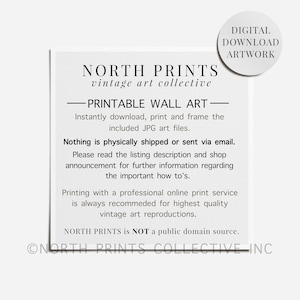 May include: A black and white text-based image with the words "NORTH PRINTS vintage art collective" and "PRINTABLE WALL ART" in a bold font. The text says "Instantly download, print and frame the included JPG art files." and "Nothing is physically shipped or sent via email." The text also says "Please read the listing description and shop announcement for further information regarding the important how to's." and "Printing with a professional online print service is always recommended for highest quality vintage art reproductions." The text also says "NORTH PRINTS is NOT a public domain source." and "ONORTH PRINTS COLLECTIVE INC".