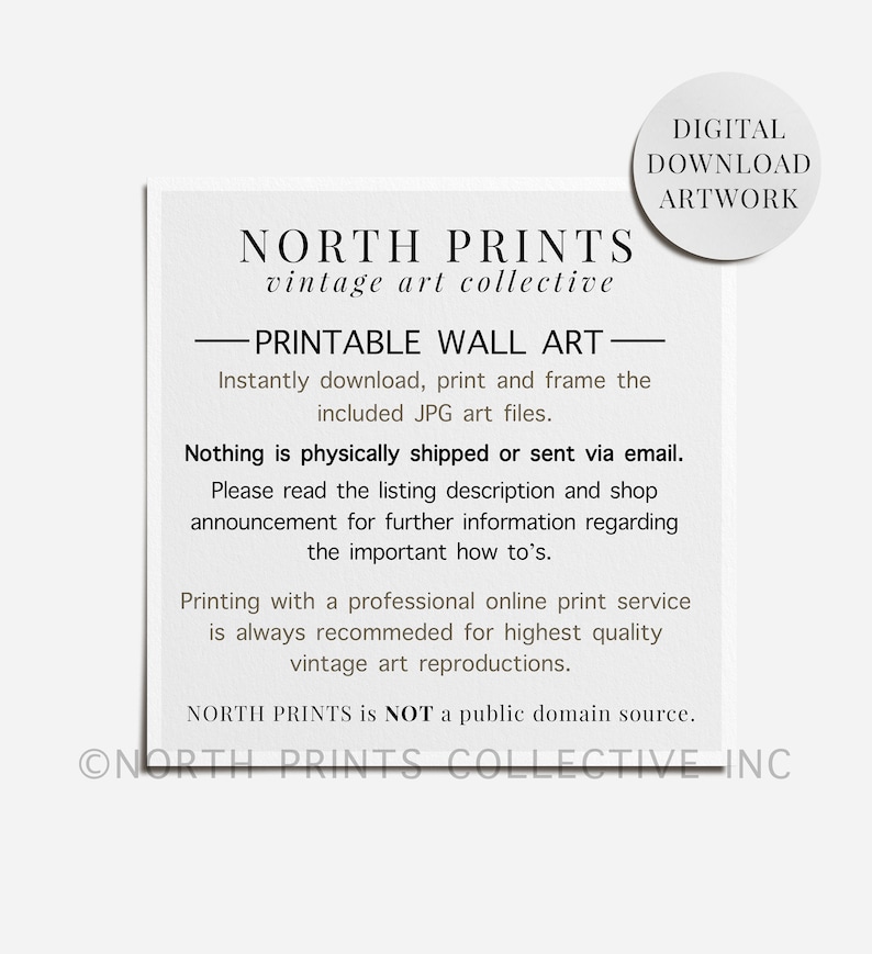 May include: A black and white text-based image with the words "NORTH PRINTS vintage art collective" and "PRINTABLE WALL ART" in a bold font. The text says "Instantly download, print and frame the included JPG art files." and "Nothing is physically shipped or sent via email." The text also says "Please read the listing description and shop announcement for further information regarding the important how to's." and "Printing with a professional online print service is always recommended for highest quality vintage art reproductions." The text also says "NORTH PRINTS is NOT a public domain source." and "ONORTH PRINTS COLLECTIVE INC".