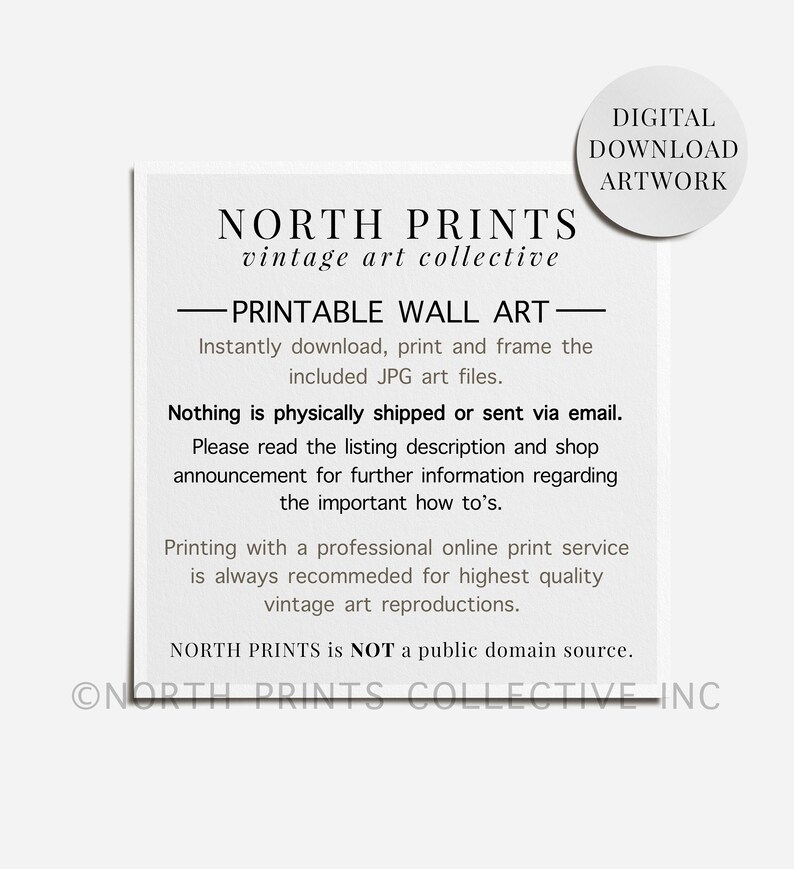 Op de afbeelding: Een zwart-witte tekstafbeelding met de woorden "NORTH PRINTS vintage art collective" en "PRINTABLE WALL ART" in vetgedrukte letters. De tekst luidt "Download, print en lijst de meegeleverde JPG-kunstbestanden direct." en "Niets wordt fysiek verzonden of per e-mail verzonden." De tekst zegt ook "Lees de beschrijving van de vermelding en de aankondiging van de winkel voor meer informatie over de belangrijke instructies." en "Drukken met een professionele online printservice wordt altijd aanbevolen voor de hoogste kwaliteit vintage kunstreproducties." De tekst zegt ook "NORTH PRINTS is GEEN bron van het publieke domein." en "ONORTH PRINTS COLLECTIVE INC".