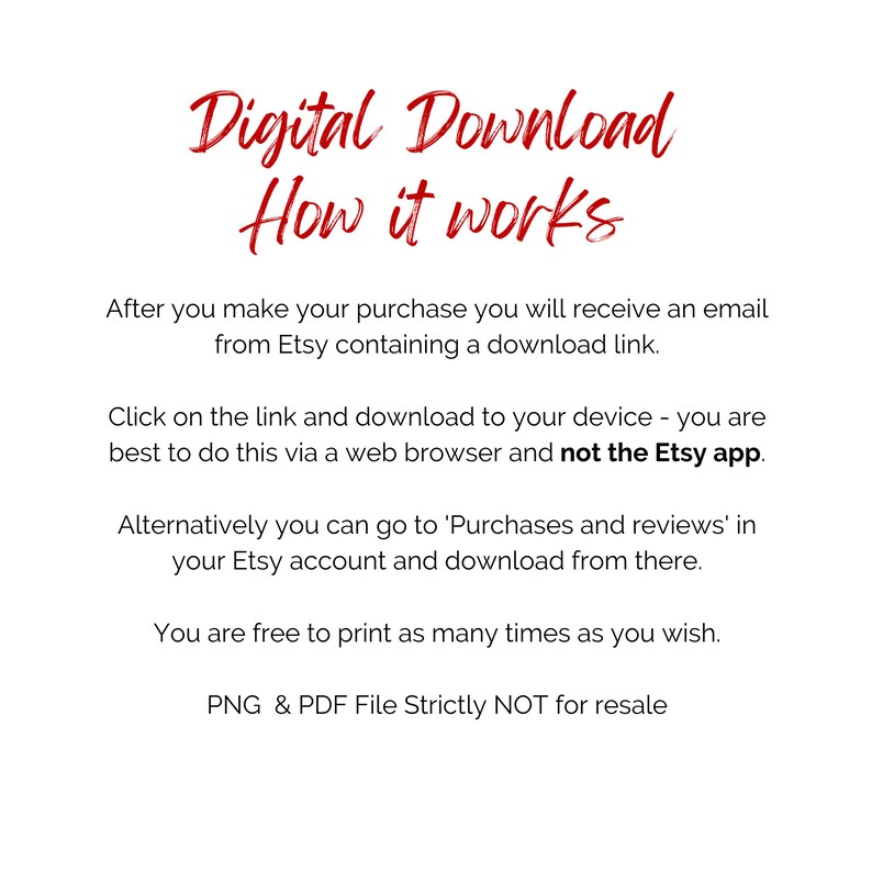 May include: Red text on a white background explains how to download digital files purchased on Etsy. The text says "Digital Download How it works" and explains that after purchase, a download link will be sent via email. It also explains that the download link can be accessed via a web browser, but not the Etsy app. The text also says that the files can be printed as many times as desired. The text ends with "PNG & PDF File Strictly NOT for resale."