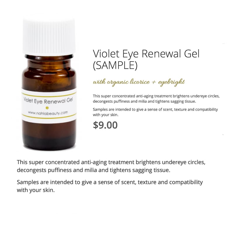 May include: A small brown glass bottle with a white lid labeled "Violet Eye Renewal Gel" with the website "www.nahlabeauty.com". The bottle is sitting on a white background. The text "Violet Eye Renewal Gel (SAMPLE) with organic licorice + eyebright" is written in black text on a white background. The text "This super concentrated anti-aging treatment brightens undereye circles, decongests puffiness and milia and tightens sagging tissue. Samples are intended to give a sense of scent, texture and compatibility with your skin. $9.00" is written in black text on a white background.