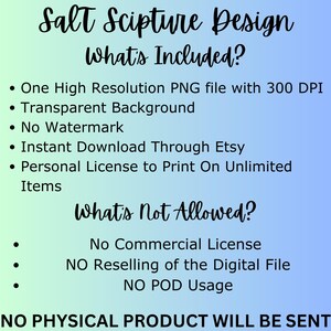 May include: A blue and white graphic with the text "Salt Scripture Design" and a list of what is included and not allowed for a digital download. The text says "One High Resolution PNG file with 300 DPI, Transparent Background, No Watermark, Instant Download Through Etsy, Personal License to Print On Unlimited Items". The text also says "No Commercial License, NO Reselling of the Digital File, NO POD Usage, NO PHYSICAL PRODUCT WILL BE SENT".
