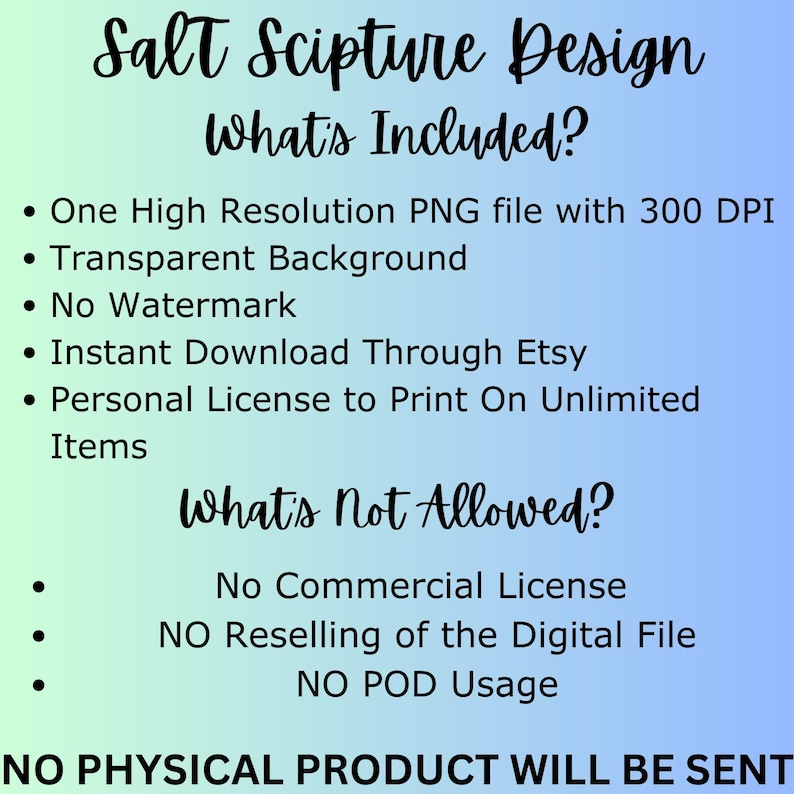 May include: A blue and white graphic with the text "Salt Scripture Design" and a list of what is included and not allowed for a digital download. The text says "One High Resolution PNG file with 300 DPI, Transparent Background, No Watermark, Instant Download Through Etsy, Personal License to Print On Unlimited Items". The text also says "No Commercial License, NO Reselling of the Digital File, NO POD Usage, NO PHYSICAL PRODUCT WILL BE SENT".