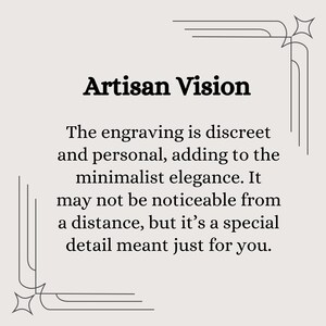 May include: A black and white image with a decorative border. The text "Artisan Vision" is in bold font. The text below reads: "The engraving is discreet and personal, adding to the minimalist elegance. It may not be noticeable from a distance, but it's a special detail meant just for you."