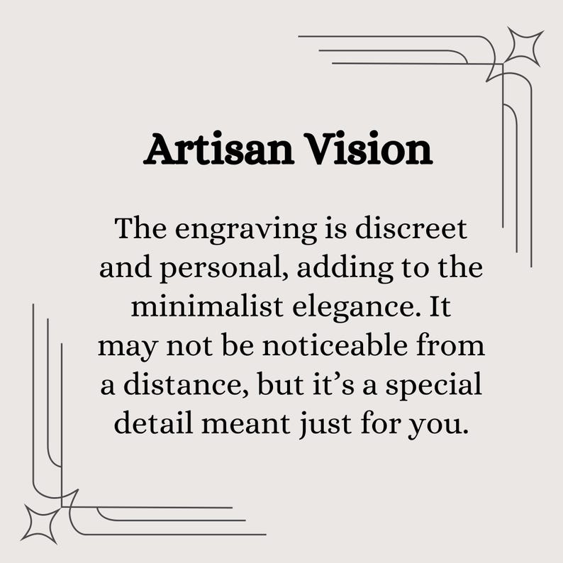 May include: A black and white image with a decorative border. The text "Artisan Vision" is in bold font. The text below reads: "The engraving is discreet and personal, adding to the minimalist elegance. It may not be noticeable from a distance, but it's a special detail meant just for you."