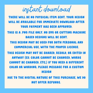 May include: A digital download notice with the text "instant download" in blue. The text explains that the purchase is a digital download and that no physical item will be sent. The text also explains that the design is a PNG file only and that no SVG or cutting machine based designs will be sent. The text also explains that the design can be used for both personal and commercial use with the proper license. The text also explains that the design cannot be shared, resold, or edited in any way. The text also explains that the color and wording cannot be changed. The text also explains that if you need a different color or wording, you can message for a custom design. The text also explains that due to the digital nature of the purchase, no refunds are offered.