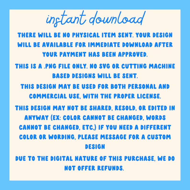 May include: A digital download notice with the text "instant download" in blue. The text explains that the purchase is a digital download and that no physical item will be sent. The text also explains that the design is a PNG file only and that no SVG or cutting machine based designs will be sent. The text also explains that the design can be used for both personal and commercial use with the proper license. The text also explains that the design cannot be shared, resold, or edited in any way. The text also explains that the color and wording cannot be changed. The text also explains that if you need a different color or wording, you can message for a custom design. The text also explains that due to the digital nature of the purchase, no refunds are offered.