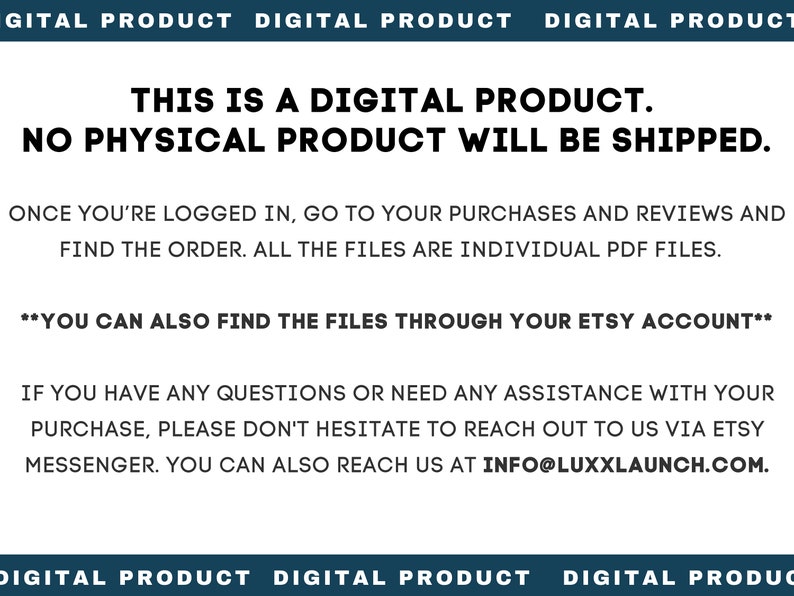 May include: Text on a white background that reads "This is a digital product. No physical product will be shipped."  The text also states "Once you're logged in, go to your purchases and reviews and find the order. All the files are individual PDF files."  The text also states "**You can also find the files through your Etsy account**" and "If you have any questions or need any assistance with your purchase, please don't hesitate to reach out to us via Etsy messenger. You can also reach us at info@luxxlaunh.com."